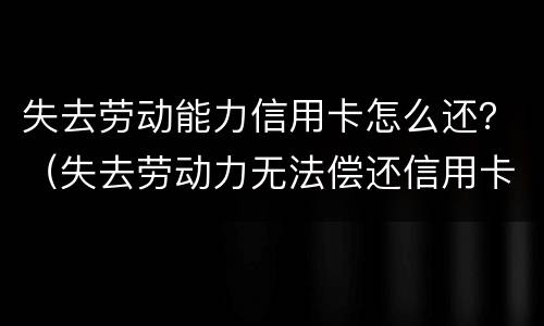 失去劳动能力信用卡怎么还？（失去劳动力无法偿还信用卡怎么办）