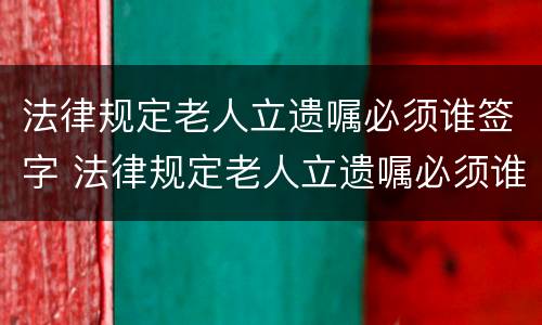 法律规定老人立遗嘱必须谁签字 法律规定老人立遗嘱必须谁签字吗