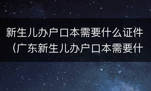 新生儿办户口本需要什么证件（广东新生儿办户口本需要什么证件）