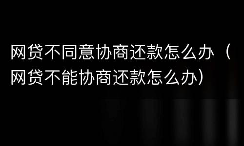 网贷不同意协商还款怎么办（网贷不能协商还款怎么办）