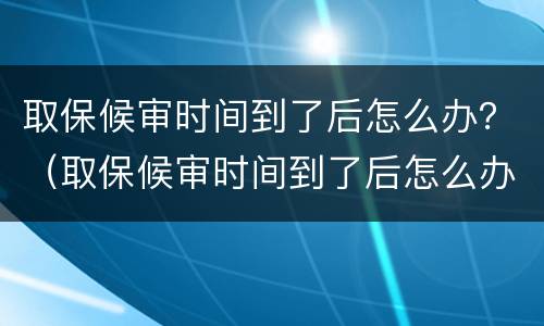 取保候审时间到了后怎么办？（取保候审时间到了后怎么办理）