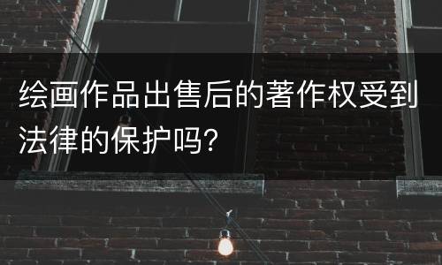 绘画作品出售后的著作权受到法律的保护吗？
