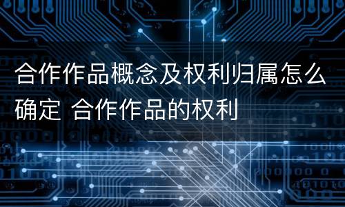 合作作品概念及权利归属怎么确定 合作作品的权利