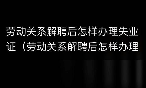 劳动关系解聘后怎样办理失业证（劳动关系解聘后怎样办理失业证明）