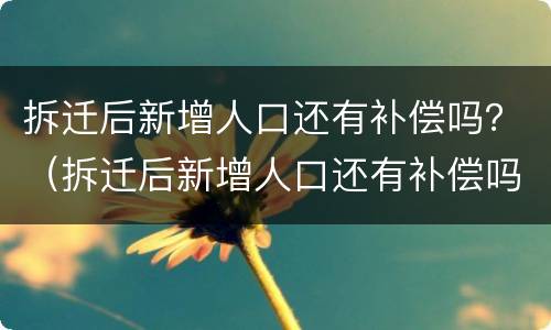 拆迁后新增人口还有补偿吗？（拆迁后新增人口还有补偿吗怎么算）