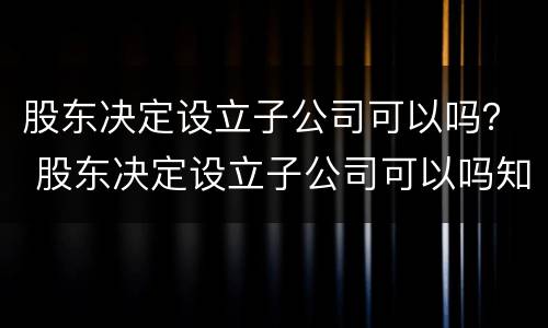 股东决定设立子公司可以吗？ 股东决定设立子公司可以吗知乎
