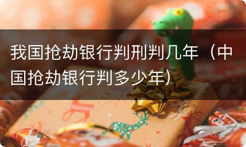 我国抢劫银行判刑判几年（中国抢劫银行判多少年）