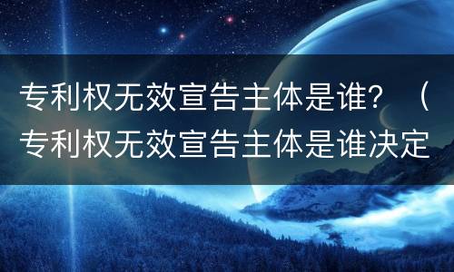 专利权无效宣告主体是谁？（专利权无效宣告主体是谁决定的）