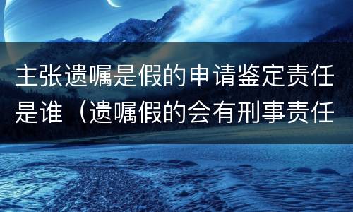 主张遗嘱是假的申请鉴定责任是谁（遗嘱假的会有刑事责任吗）