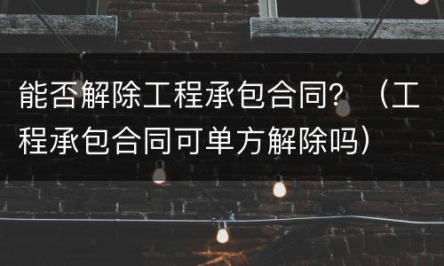 能否解除工程承包合同？（工程承包合同可单方解除吗）