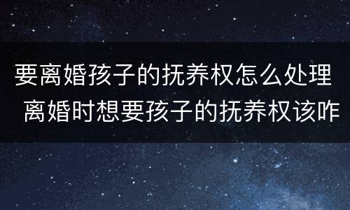 要离婚孩子的抚养权怎么处理 离婚时想要孩子的抚养权该咋做