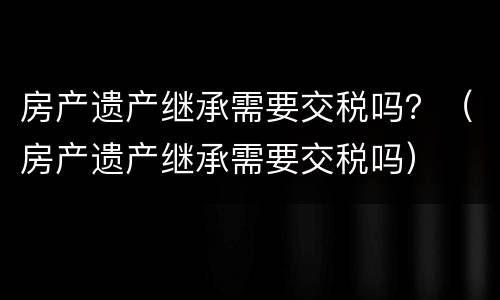 房产遗产继承需要交税吗？（房产遗产继承需要交税吗）