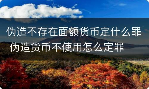 伪造不存在面额货币定什么罪 伪造货币不使用怎么定罪