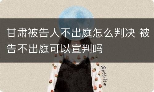 甘肃被告人不出庭怎么判决 被告不出庭可以宣判吗