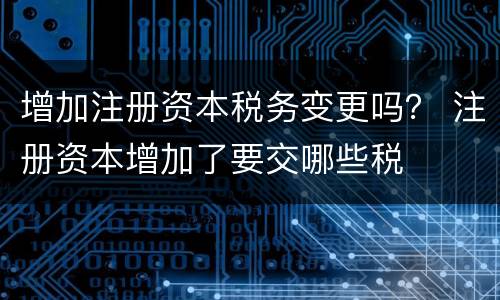 增加注册资本税务变更吗？ 注册资本增加了要交哪些税