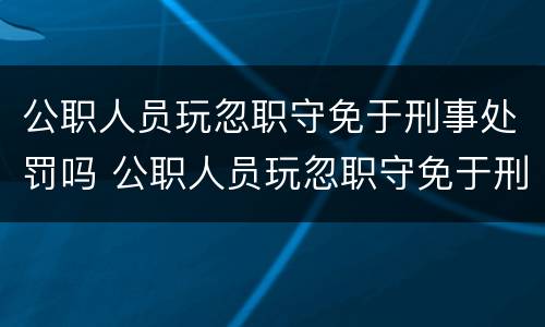 公职人员玩忽职守免于刑事处罚吗 公职人员玩忽职守免于刑事处罚吗为什么