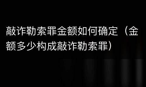 敲诈勒索罪金额如何确定（金额多少构成敲诈勒索罪）