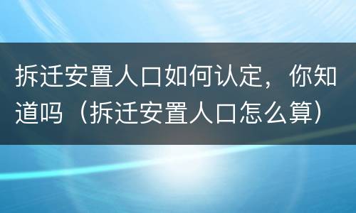 拆迁安置人口如何认定，你知道吗（拆迁安置人口怎么算）