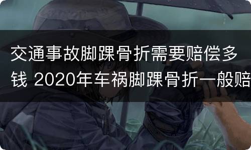 交通事故脚踝骨折需要赔偿多钱 2020年车祸脚踝骨折一般赔偿多少钱