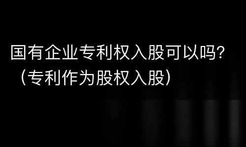 国有企业专利权入股可以吗？（专利作为股权入股）