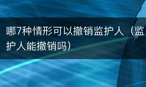 哪7种情形可以撤销监护人（监护人能撤销吗）