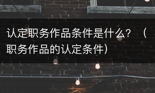 认定职务作品条件是什么？（职务作品的认定条件）