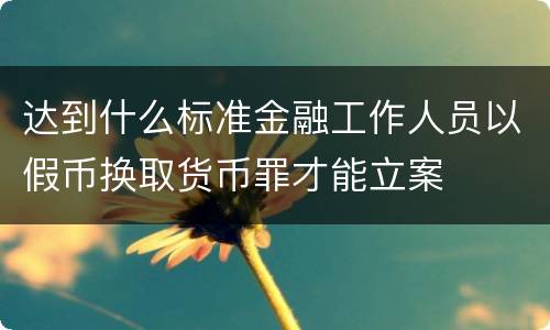 达到什么标准金融工作人员以假币换取货币罪才能立案