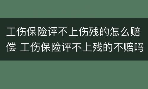 工伤保险评不上伤残的怎么赔偿 工伤保险评不上残的不赔吗