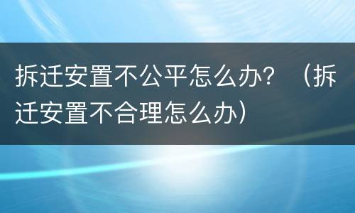 拆迁安置不公平怎么办？（拆迁安置不合理怎么办）