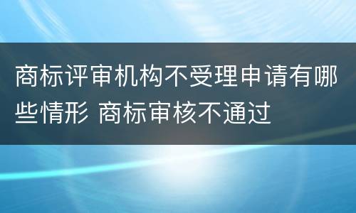 商标评审机构不受理申请有哪些情形 商标审核不通过