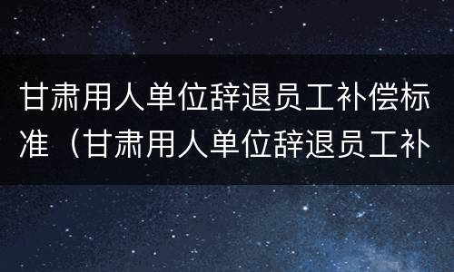 甘肃用人单位辞退员工补偿标准（甘肃用人单位辞退员工补偿标准是多少）