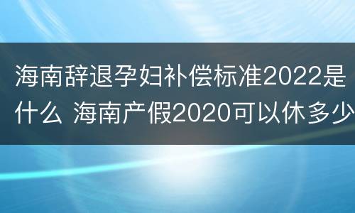 海南辞退孕妇补偿标准2022是什么 海南产假2020可以休多少天