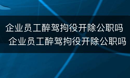 企业员工醉驾拘役开除公职吗 企业员工醉驾拘役开除公职吗怎么办
