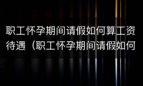 职工怀孕期间请假如何算工资待遇（职工怀孕期间请假如何算工资待遇呢）
