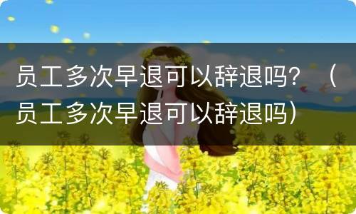员工多次早退可以辞退吗？（员工多次早退可以辞退吗）