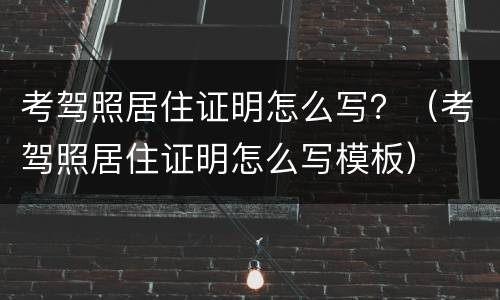 考驾照居住证明怎么写？（考驾照居住证明怎么写模板）
