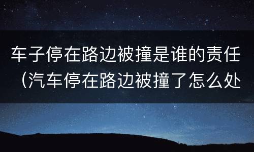 车子停在路边被撞是谁的责任（汽车停在路边被撞了怎么处理）