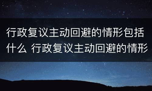 行政复议主动回避的情形包括什么 行政复议主动回避的情形包括什么
