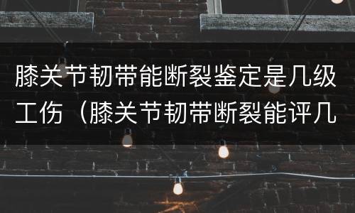 膝关节韧带能断裂鉴定是几级工伤（膝关节韧带断裂能评几级）