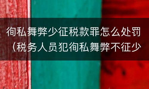 徇私舞弊少征税款罪怎么处罚（税务人员犯徇私舞弊不征少征税款罪最高刑罚为）
