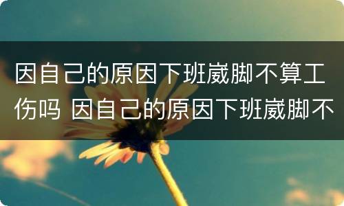 因自己的原因下班崴脚不算工伤吗 因自己的原因下班崴脚不算工伤吗怎么办