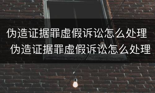 伪造证据罪虚假诉讼怎么处理 伪造证据罪虚假诉讼怎么处理的