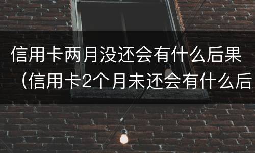 信用卡两月没还会有什么后果（信用卡2个月未还会有什么后果）