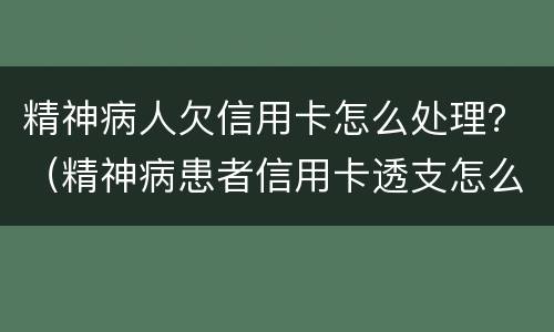 精神病人欠信用卡怎么处理？（精神病患者信用卡透支怎么办）
