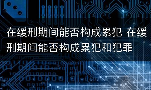 在缓刑期间能否构成累犯 在缓刑期间能否构成累犯和犯罪
