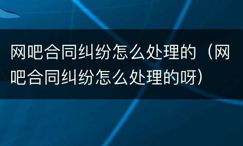 网吧合同纠纷怎么处理的（网吧合同纠纷怎么处理的呀）