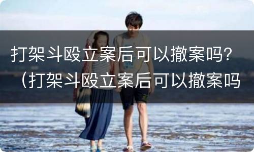 打架斗殴立案后可以撤案吗？（打架斗殴立案后可以撤案吗法院）