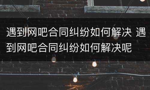 遇到网吧合同纠纷如何解决 遇到网吧合同纠纷如何解决呢
