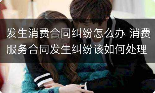 发生消费合同纠纷怎么办 消费服务合同发生纠纷该如何处理