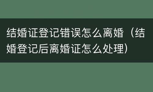 结婚证登记错误怎么离婚（结婚登记后离婚证怎么处理）